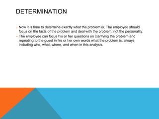 DETERMINATION 
– Now it is time to determine exactly what the problem is. The employee should 
focus on the facts of the problem and deal with the problem, not the personality. 
– The employee can focus his or her questions on clarifying the problem and 
repeating to the guest in his or her own words what the problem is, always 
including who, what, where, and when in this analysis. 
 
