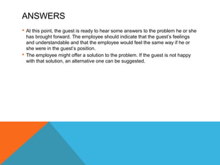 ANSWERS 
 At this point, the guest is ready to hear some answers to the problem he or she 
has brought forward. The employee should indicate that the guest’s feelings 
and understandable and that the employee would feel the same way if he or 
she were in the guest’s position. 
 The employee might offer a solution to the problem. If the guest is not happy 
with that solution, an alternative one can be suggested. 
 