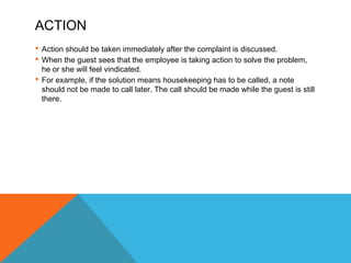 ACTION 
 Action should be taken immediately after the complaint is discussed. 
 When the guest sees that the employee is taking action to solve the problem, 
he or she will feel vindicated. 
 For example, if the solution means housekeeping has to be called, a note 
should not be made to call later. The call should be made while the guest is still 
there. 
 
