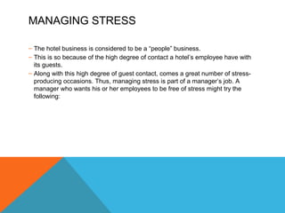 MANAGING STRESS 
– The hotel business is considered to be a “people” business. 
– This is so because of the high degree of contact a hotel’s employee have with 
its guests. 
– Along with this high degree of guest contact, comes a great number of stress-producing 
occasions. Thus, managing stress is part of a manager’s job. A 
manager who wants his or her employees to be free of stress might try the 
following: 
 