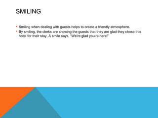 SMILING 
 Smiling when dealing with guests helps to create a friendly atmosphere. 
 By smiling, the clerks are showing the guests that they are glad they chose this 
hotel for their stay. A smile says, “We’re glad you’re here!” 
 