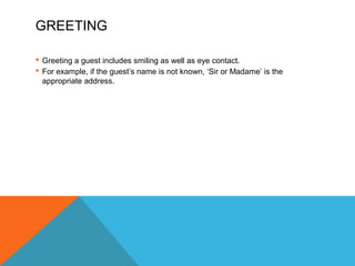 GREETING 
 Greeting a guest includes smiling as well as eye contact. 
 For example, if the guest’s name is not known, ‘Sir or Madame’ is the 
appropriate address. 
 