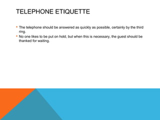 TELEPHONE ETIQUETTE 
 The telephone should be answered as quickly as possible, certainly by the third 
ring. 
 No one likes to be put on hold, but when this is necessary, the guest should be 
thanked for waiting. 
 