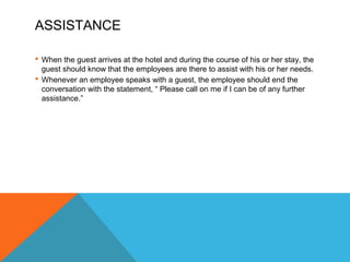 ASSISTANCE 
 When the guest arrives at the hotel and during the course of his or her stay, the 
guest should know that the employees are there to assist with his or her needs. 
 Whenever an employee speaks with a guest, the employee should end the 
conversation with the statement, “ Please call on me if I can be of any further 
assistance.” 
 