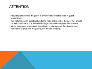 ATTENTION 
– Providing attention to the guest is enhanced by the little extra in guest 
interactions. 
– For instance, when guests return to the hotel at the end of the day, they should 
be welcomed back. It is these little things that make the guest feel at home. 
– When the guests are around, they should not be ignored. Employees must 
remember to chat with the guests, not their co-workers. 
 