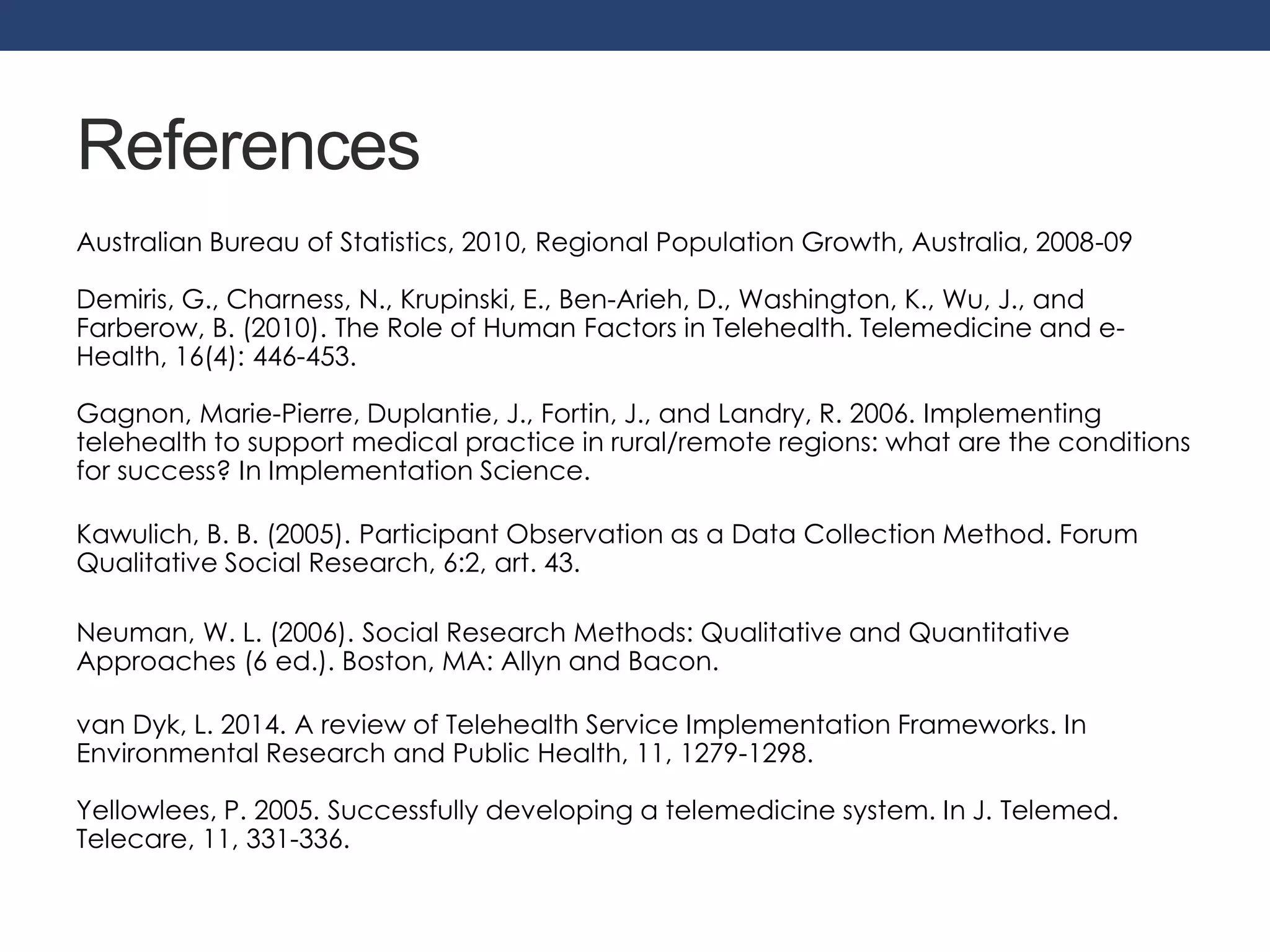 References 
Australian Bureau of Statistics, 2010, Regional Population Growth, Australia, 2008-09 
Demiris, G., Charness, N., Krupinski, E., Ben-Arieh, D., Washington, K., Wu, J., and 
Farberow, B. (2010). The Role of Human Factors in Telehealth. Telemedicine and e- 
Health, 16(4): 446-453. 
Gagnon, Marie-Pierre, Duplantie, J., Fortin, J., and Landry, R. 2006. Implementing 
telehealth to support medical practice in rural/remote regions: what are the conditions 
for success? In Implementation Science. 
Kawulich, B. B. (2005). Participant Observation as a Data Collection Method. Forum 
Qualitative Social Research, 6:2, art. 43. 
Neuman, W. L. (2006). Social Research Methods: Qualitative and Quantitative 
Approaches (6 ed.). Boston, MA: Allyn and Bacon. 
van Dyk, L. 2014. A review of Telehealth Service Implementation Frameworks. In 
Environmental Research and Public Health, 11, 1279-1298. 
Yellowlees, P. 2005. Successfully developing a telemedicine system. In J. Telemed. 
Telecare, 11, 331-336. 

