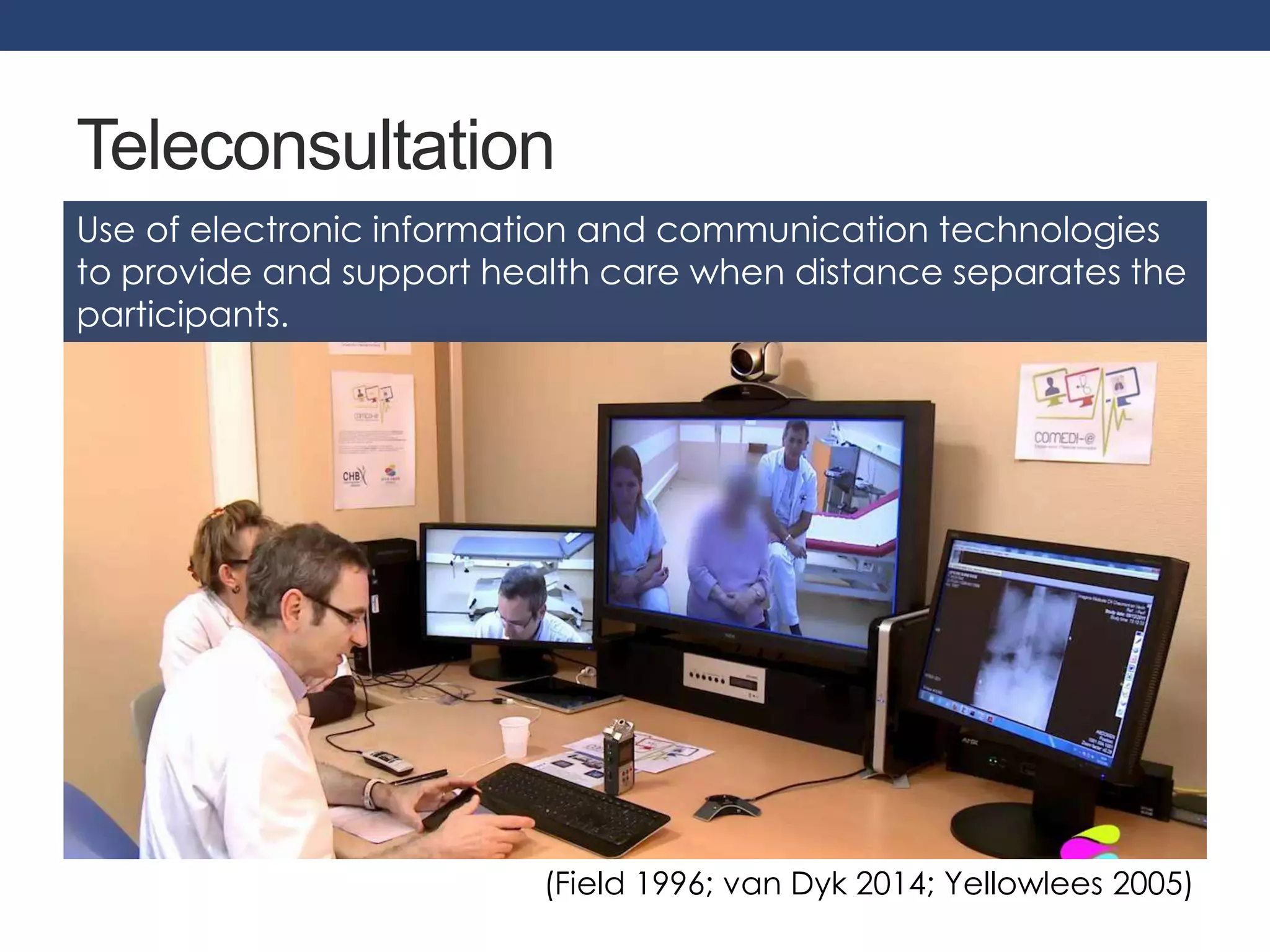 Teleconsultation 
Use of electronic information and communication technologies 
to provide and support health care when distance separates the 
participants. 
(Field 1996; van Dyk 2014; Yellowlees 2005) 
 