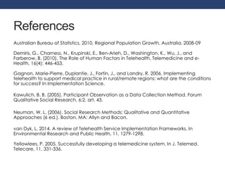 References 
Australian Bureau of Statistics, 2010, Regional Population Growth, Australia, 2008-09 
Demiris, G., Charness, N., Krupinski, E., Ben-Arieh, D., Washington, K., Wu, J., and 
Farberow, B. (2010). The Role of Human Factors in Telehealth. Telemedicine and e- 
Health, 16(4): 446-453. 
Gagnon, Marie-Pierre, Duplantie, J., Fortin, J., and Landry, R. 2006. Implementing 
telehealth to support medical practice in rural/remote regions: what are the conditions 
for success? In Implementation Science. 
Kawulich, B. B. (2005). Participant Observation as a Data Collection Method. Forum 
Qualitative Social Research, 6:2, art. 43. 
Neuman, W. L. (2006). Social Research Methods: Qualitative and Quantitative 
Approaches (6 ed.). Boston, MA: Allyn and Bacon. 
van Dyk, L. 2014. A review of Telehealth Service Implementation Frameworks. In 
Environmental Research and Public Health, 11, 1279-1298. 
Yellowlees, P. 2005. Successfully developing a telemedicine system. In J. Telemed. 
Telecare, 11, 331-336. 
