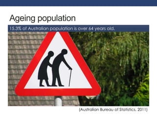 Ageing population 
15.3% of Australian population is over 64 years old. 
(Australian Bureau of Statistics, 2011) 
 