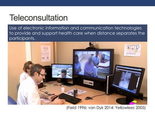 Teleconsultation 
Use of electronic information and communication technologies 
to provide and support health care when distance separates the 
participants. 
(Field 1996; van Dyk 2014; Yellowlees 2005) 
 