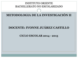 INSTITUTO ORIENTE 
BACHILLERATO NO ESCOLARIZADO 
METODOLOGIA DE LA INVESTIGACIÓN II 
DOCENTE: IVONNE JUÁREZ CASTILLO 
CICLO ESCOLAR 2014 - 2015 
 