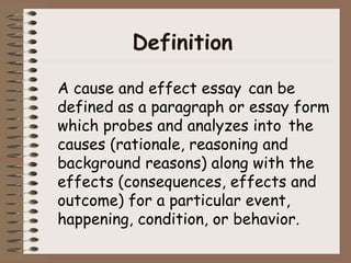 Definition 
A cause and effect essay can be 
defined as a paragraph or essay form 
which probes and analyzes into the 
causes (rationale, reasoning and 
background reasons) along with the 
effects (consequences, effects and 
outcome) for a particular event, 
happening, condition, or behavior. 
 