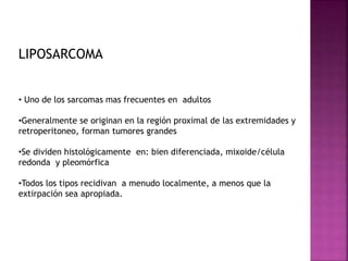 LIPOSARCOMA 
• Uno de los sarcomas mas frecuentes en adultos 
•Generalmente se originan en la región proximal de las extremidades y 
retroperitoneo, forman tumores grandes 
•Se dividen histológicamente en: bien diferenciada, mixoide/célula 
redonda y pleomórfica 
•Todos los tipos recidivan a menudo localmente, a menos que la 
extirpación sea apropiada. 
 