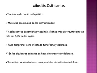 Miositis Osificante. 
Presencia de hueso metaplásico. 
Músculos proximales de las extremidades. 
Adolescentes deportistas y adultos jóvenes tras un traumatismo en 
más del 50% de los casos. 
Fase temprana: Zona afectada tumefacta y dolorosa. 
 En las siguientes semanas se hace circunscrita y dolorosa. 
Por último se convierte en una masa bien delimitada e indolora. 
 