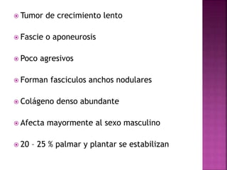  Tumor de crecimiento lento 
 Fascie o aponeurosis 
 Poco agresivos 
 Forman fasciculos anchos nodulares 
 Colágeno denso abundante 
 Afecta mayormente al sexo masculino 
 20 – 25 % palmar y plantar se estabilizan 
 