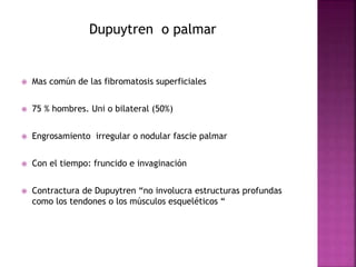 Dupuytren o palmar 
 Mas común de las fibromatosis superficiales 
 75 % hombres. Uni o bilateral (50%) 
 Engrosamiento irregular o nodular fascie palmar 
 Con el tiempo: fruncido e invaginación 
 Contractura de Dupuytren “no involucra estructuras profundas 
como los tendones o los músculos esqueléticos “ 
 
