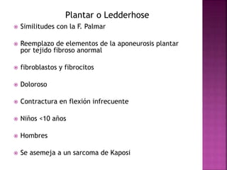 Plantar o Ledderhose 
 Similitudes con la F. Palmar 
 Reemplazo de elementos de la aponeurosis plantar 
por tejido fibroso anormal 
 fibroblastos y fibrocitos 
 Doloroso 
 Contractura en flexión infrecuente 
 Niños <10 años 
 Hombres 
 Se asemeja a un sarcoma de Kaposi 
 