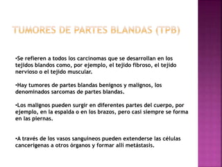 •Se refieren a todos los carcinomas que se desarrollan en los 
tejidos blandos como, por ejemplo, el tejido fibroso, el tejido 
nervioso o el tejido muscular. 
•Hay tumores de partes blandas benignos y malignos, los 
denominados sarcomas de partes blandas. 
•Los malignos pueden surgir en diferentes partes del cuerpo, por 
ejemplo, en la espalda o en los brazos, pero casi siempre se forma 
en las piernas. 
•A través de los vasos sanguíneos pueden extenderse las células 
cancerígenas a otros órganos y formar allí metástasis. 
 
