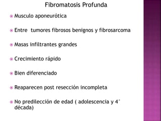 Fibromatosis Profunda 
 Musculo aponeurótica 
 Entre tumores fibrosos benignos y fibrosarcoma 
 Masas infiltrantes grandes 
 Crecimiento rápido 
 Bien diferenciado 
 Reaparecen post resección incompleta 
 No predilección de edad ( adolescencia y 4° 
década) 
 