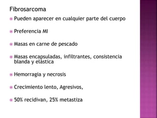 Fibrosarcoma 
 Pueden aparecer en cualquier parte del cuerpo 
 Preferencia MI 
 Masas en carne de pescado 
 Masas encapsuladas, infiltrantes, consistencia 
blanda y elástica 
 Hemorragia y necrosis 
 Crecimiento lento, Agresivos, 
 50% recidivan, 25% metastiza 
 