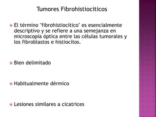 Tumores Fibrohistiociticos 
 El término "fibrohistiocítico" es esencialmente 
descriptivo y se refiere a una semejanza en 
microscopía óptica entre las células tumorales y 
los fibroblastos e histiocitos. 
 Bien delimitado 
 Habitualmente dérmico 
 Lesiones similares a cicatrices 
 
