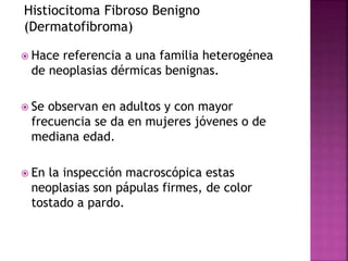 Histiocitoma Fibroso Benigno 
(Dermatofibroma) 
 Hace referencia a una familia heterogénea 
de neoplasias dérmicas benignas. 
 Se observan en adultos y con mayor 
frecuencia se da en mujeres jóvenes o de 
mediana edad. 
 En la inspección macroscópica estas 
neoplasias son pápulas firmes, de color 
tostado a pardo. 
 