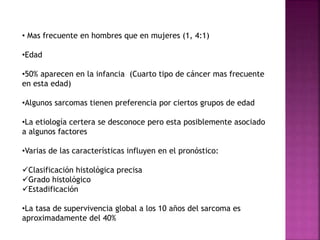 • Mas frecuente en hombres que en mujeres (1, 4:1) 
•Edad 
•50% aparecen en la infancia (Cuarto tipo de cáncer mas frecuente 
en esta edad) 
•Algunos sarcomas tienen preferencia por ciertos grupos de edad 
•La etiología certera se desconoce pero esta posiblemente asociado 
a algunos factores 
•Varias de las características influyen en el pronóstico: 
Clasificación histológica precisa 
Grado histológico 
Estadificación 
•La tasa de supervivencia global a los 10 años del sarcoma es 
aproximadamente del 40% 
 