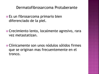 Dermatofibrosarcoma Protuberante 
 Es un fibrosarcoma primario bien 
diferenciado de la piel. 
 Crecimiento lento, localmente agresivo, rara 
vez metastatizan. 
 Clínicamente son unos nódulos sólidos firmes 
que se originan mas frecuentemente en el 
tronco. 
 