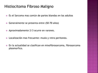 Histiocitoma Fibroso Maligno 
 Es el Sarcoma mas común de partes blandas en los adultos 
 Generalmente se presenta entre (50-70 años) 
 Aproximadamente 2/3 ocurre en varones. 
 Localización mas frecuente: muslo y retro peritoneo. 
 En la actualidad se clasifican en mixofibrosarcoma, fibrosarcoma 
pleomorfico. 
 
