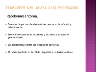 Rabdomiosarcoma. 
 Sarcoma de partes blandas más frecuentes en la infancia y 
adolescencia. 
 Son más frecuentes en la cabeza y el cuello o el aparato 
genitourinario. 
 Los rabdomiosarcomas son neoplasias agresivas. 
 El rabdomioblasto es la célula diagnóstica en todos los tipos. 
 