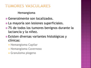 Hemangioma 
 Generalmente son localizados. 
 La mayoría son lesiones superficiales. 
 7% de todos los tumores benignos durante la 
lactancia y la niñez. 
 Existen diversas variantes histológicas y 
clínicas: 
 Hemangioma Capilar 
 Hemangioma Cavernoso 
 Granuloma piogeno 
 
