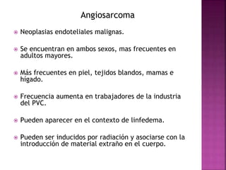 Angiosarcoma 
 Neoplasias endoteliales malignas. 
 Se encuentran en ambos sexos, mas frecuentes en 
adultos mayores. 
 Más frecuentes en piel, tejidos blandos, mamas e 
hígado. 
 Frecuencia aumenta en trabajadores de la industria 
del PVC. 
 Pueden aparecer en el contexto de linfedema. 
 Pueden ser inducidos por radiación y asociarse con la 
introducción de material extraño en el cuerpo. 
 