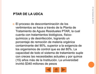 El proceso de descontaminación de los
vertimientos se hace a través de la Planta de
Tratamiento de Aguas Residuales PTAR, la cual
cuenta con tratamientos biológicos, físico-
químicos y de desinfección, logrando un
porcentaje de remoción de materia orgánica
contaminante del 90%, superior a la exigencia de
los organismos de control que es del 80%. La
capacidad de todo el sistema de tratamiento suple
con creces las necesidades actuales y por quince
(15) años más de la Institución. La universidad
invirtió $340 millones de pesos
21deOctubrede2014
PTAR DE LA UDCA
 