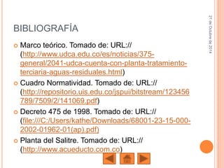 BIBLIOGRAFÍA
 Marco teórico. Tomado de: URL://
(http://www.udca.edu.co/es/noticias/375-
general/2041-udca-cuenta-con-planta-tratamiento-
terciaria-aguas-residuales.html)
 Cuadro Normatividad. Tomado de: URL://
(http://repositorio.uis.edu.co/jspui/bitstream/123456
789/7509/2/141069.pdf)
 Decreto 475 de 1998. Tomado de: URL://
(file:///C:/Users/kathe/Downloads/68001-23-15-000-
2002-01962-01(ap).pdf)
 Planta del Salitre. Tomado de: URL://
(http://www.acueducto.com.co)
21deOctubrede2014
 