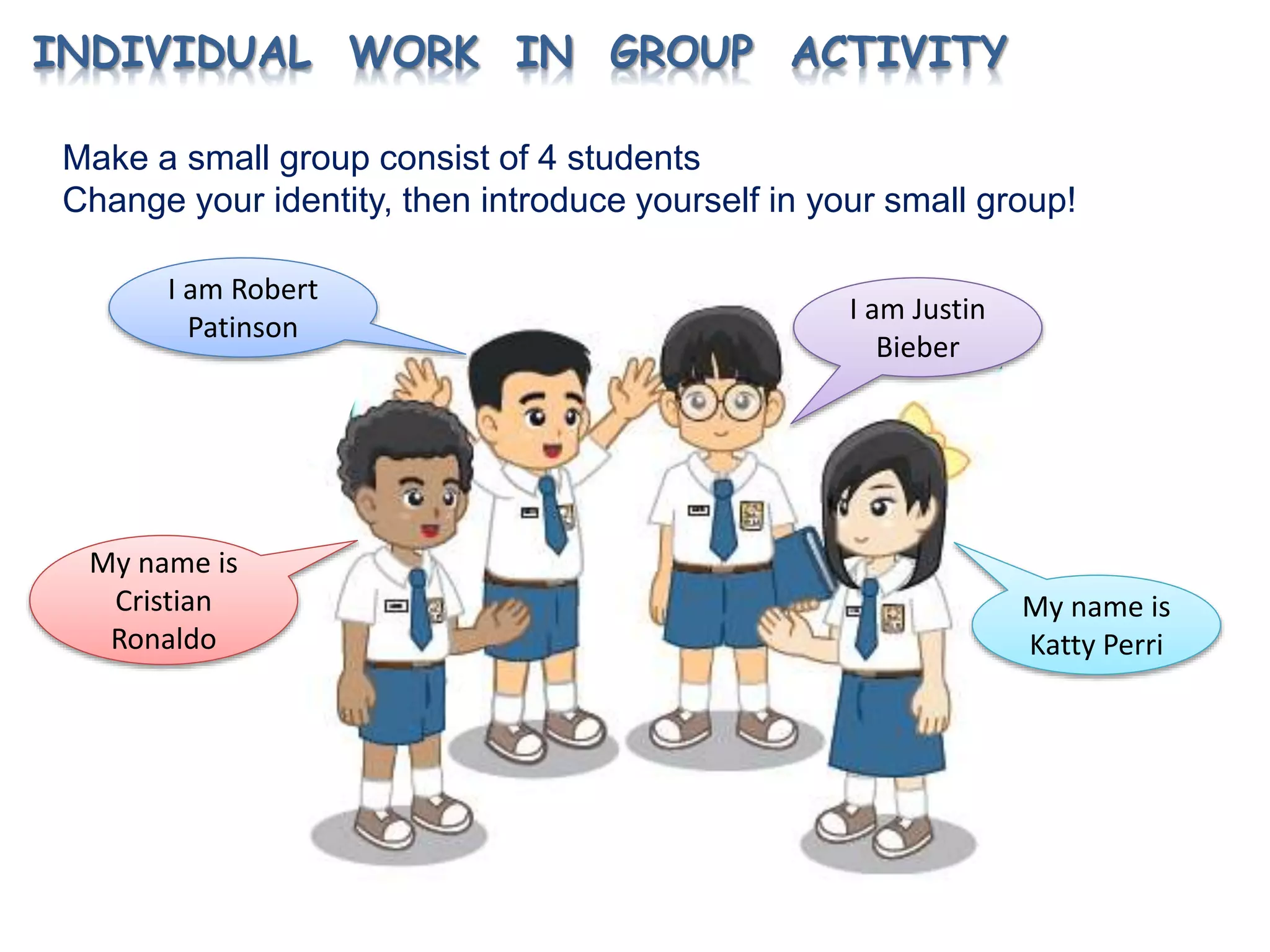 INDIVIDUAL WORK IN GROUP ACTIVITY
Make a small group consist of 4 students
Change your identity, then introduce yourself in your small group!
My name is
Katty Perri
I am Justin
Bieber
I am Robert
Patinson
My name is
Cristian
Ronaldo
 