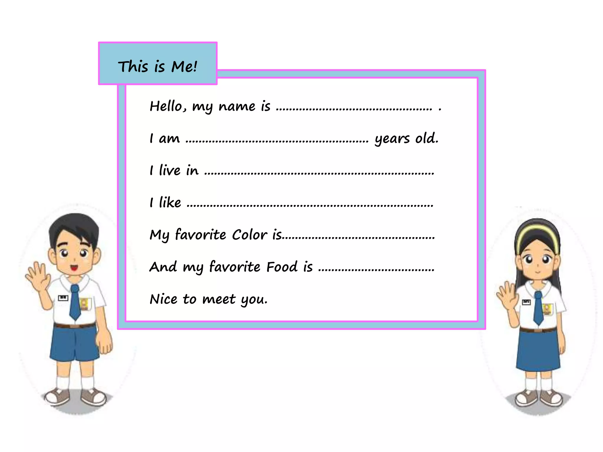 Hello, my name is ............................................... .
I am ....................................................... years old.
I live in .....................................................................
I like ..........................................................................
My favorite Color is..............................................
And my favorite Food is ...................................
Nice to meet you.
This is Me!
 