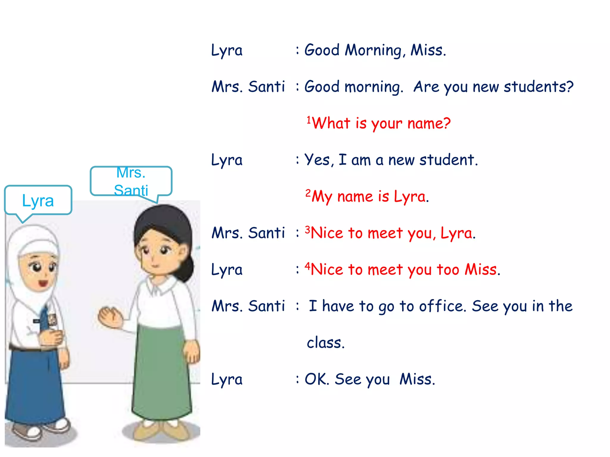 Lyra : Good Morning, Miss.
Mrs. Santi : Good morning. Are you new students?
1What is your name?
Lyra : Yes, I am a new student.
2My name is Lyra.
Mrs. Santi : 3Nice to meet you, Lyra.
Lyra : 4Nice to meet you too Miss.
Mrs. Santi : I have to go to office. See you in the
class.
Lyra : OK. See you Miss.
Lyra
Mrs.
Santi
 