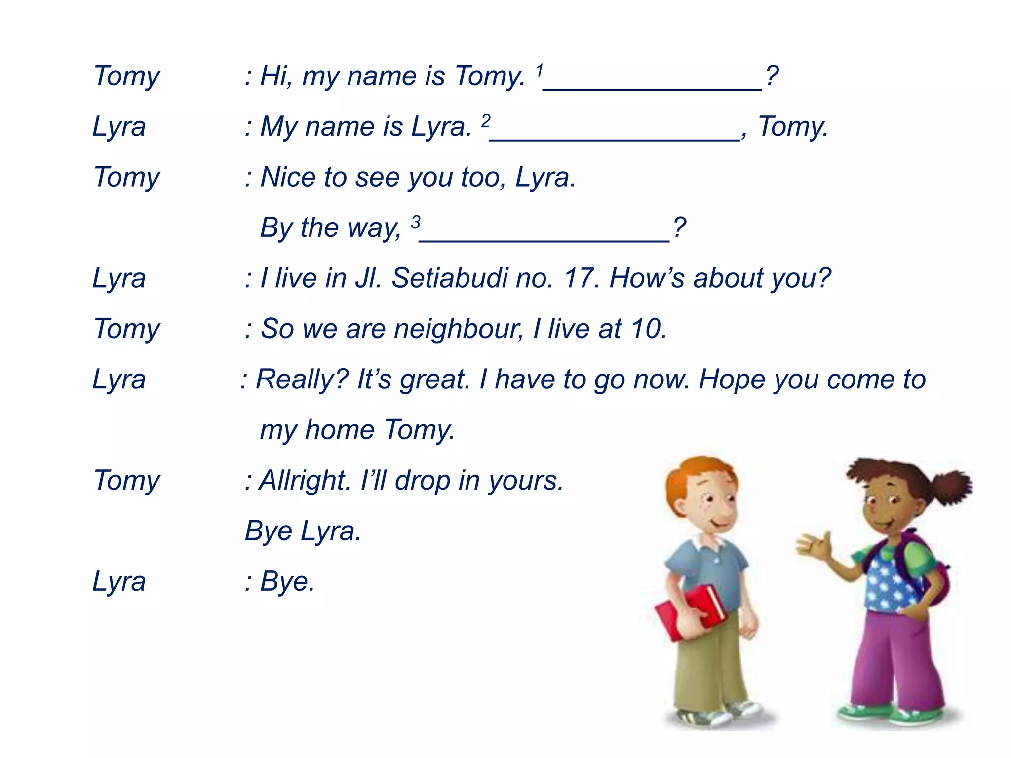Tomy : Hi, my name is Tomy. 1______________?
Lyra : My name is Lyra. 2________________, Tomy.
Tomy : Nice to see you too, Lyra.
By the way, 3________________?
Lyra : I live in Jl. Setiabudi no. 17. How’s about you?
Tomy : So we are neighbour, I live at 10.
Lyra : Really? It’s great. I have to go now. Hope you come to
my home Tomy.
Tomy : Allright. I’ll drop in yours.
Bye Lyra.
Lyra : Bye.
 