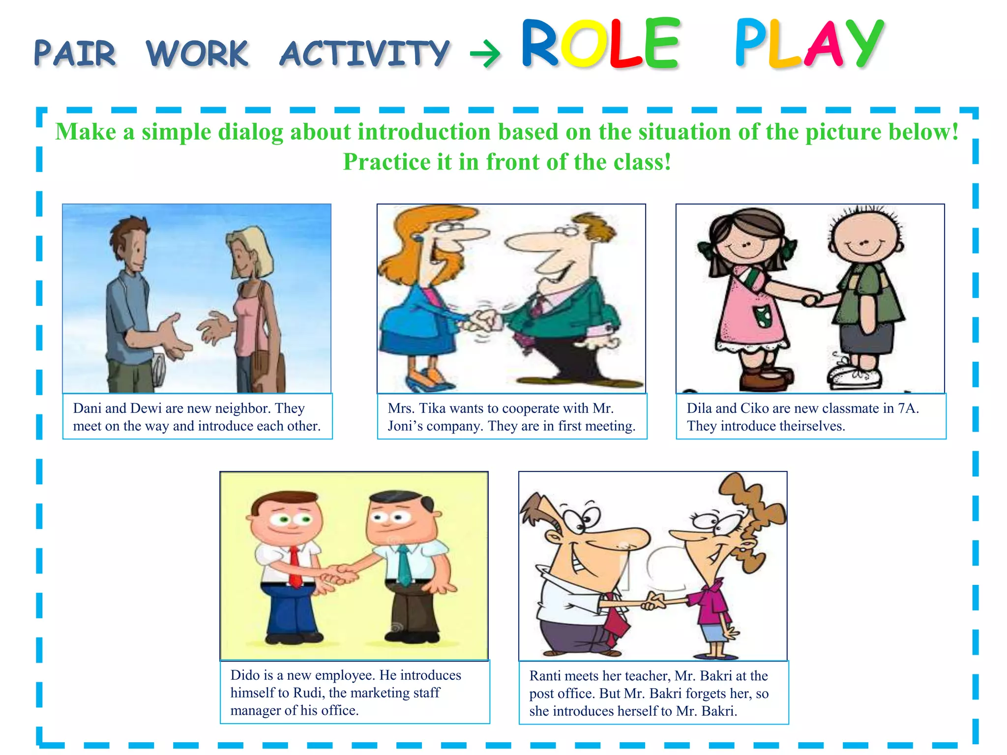 PAIR WORK ACTIVITY → ROLE PLAY
Make a simple dialog about introduction based on the situation of the picture below!
Practice it in front of the class!
Dani and Dewi are new neighbor. They
meet on the way and introduce each other.
Dido is a new employee. He introduces
himself to Rudi, the marketing staff
manager of his office.
Ranti meets her teacher, Mr. Bakri at the
post office. But Mr. Bakri forgets her, so
she introduces herself to Mr. Bakri.
Dila and Ciko are new classmate in 7A.
They introduce theirselves.
Mrs. Tika wants to cooperate with Mr.
Joni’s company. They are in first meeting.
 
