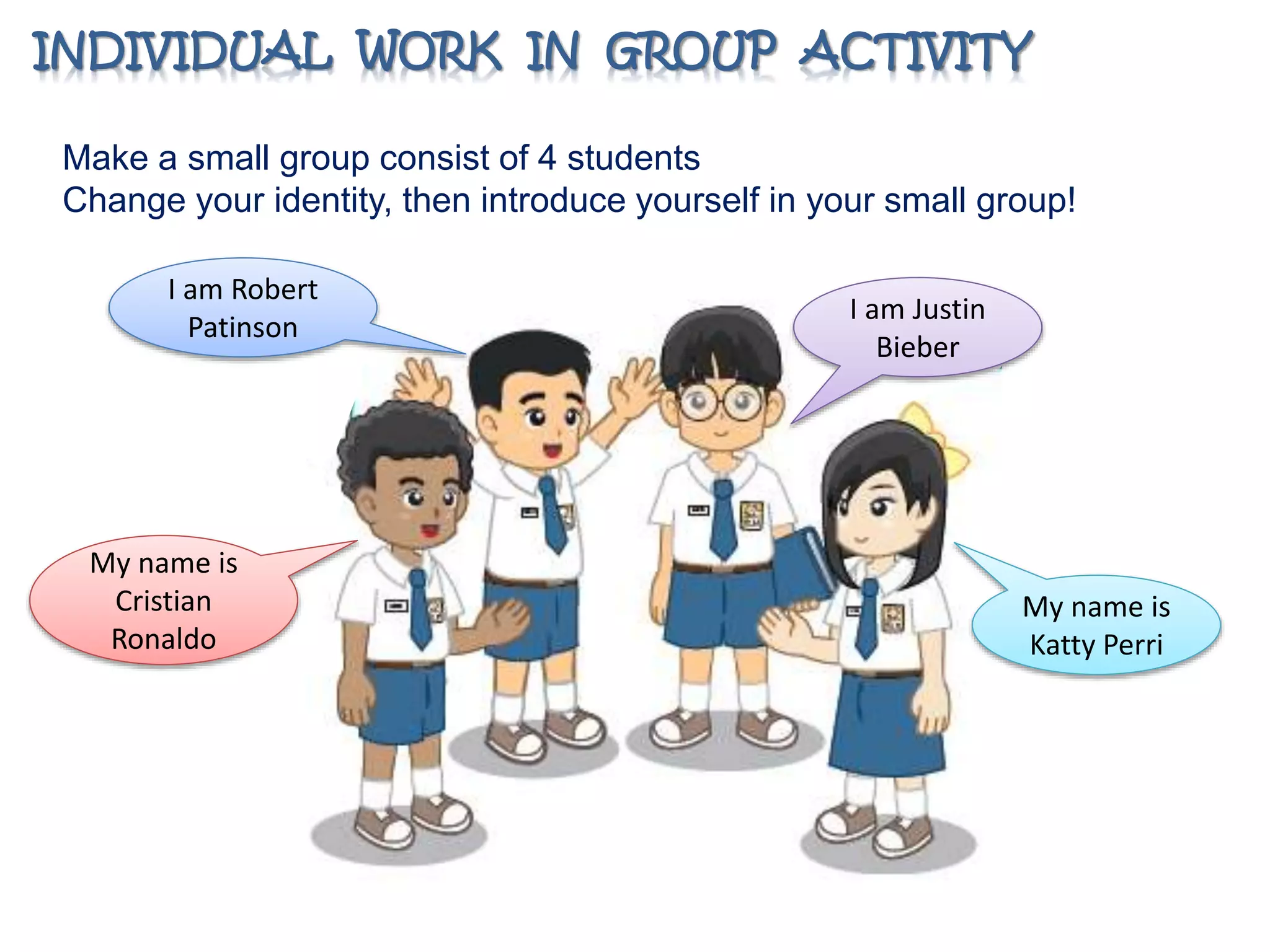 INDIVIDUAL WORK IN GROUP ACTIVITY 
Make a small group consist of 4 students 
Change your identity, then introduce yourself in your small group! 
My name is 
Katty Perri 
I am Justin 
Bieber 
I am Robert 
Patinson 
My name is 
Cristian 
Ronaldo 
 