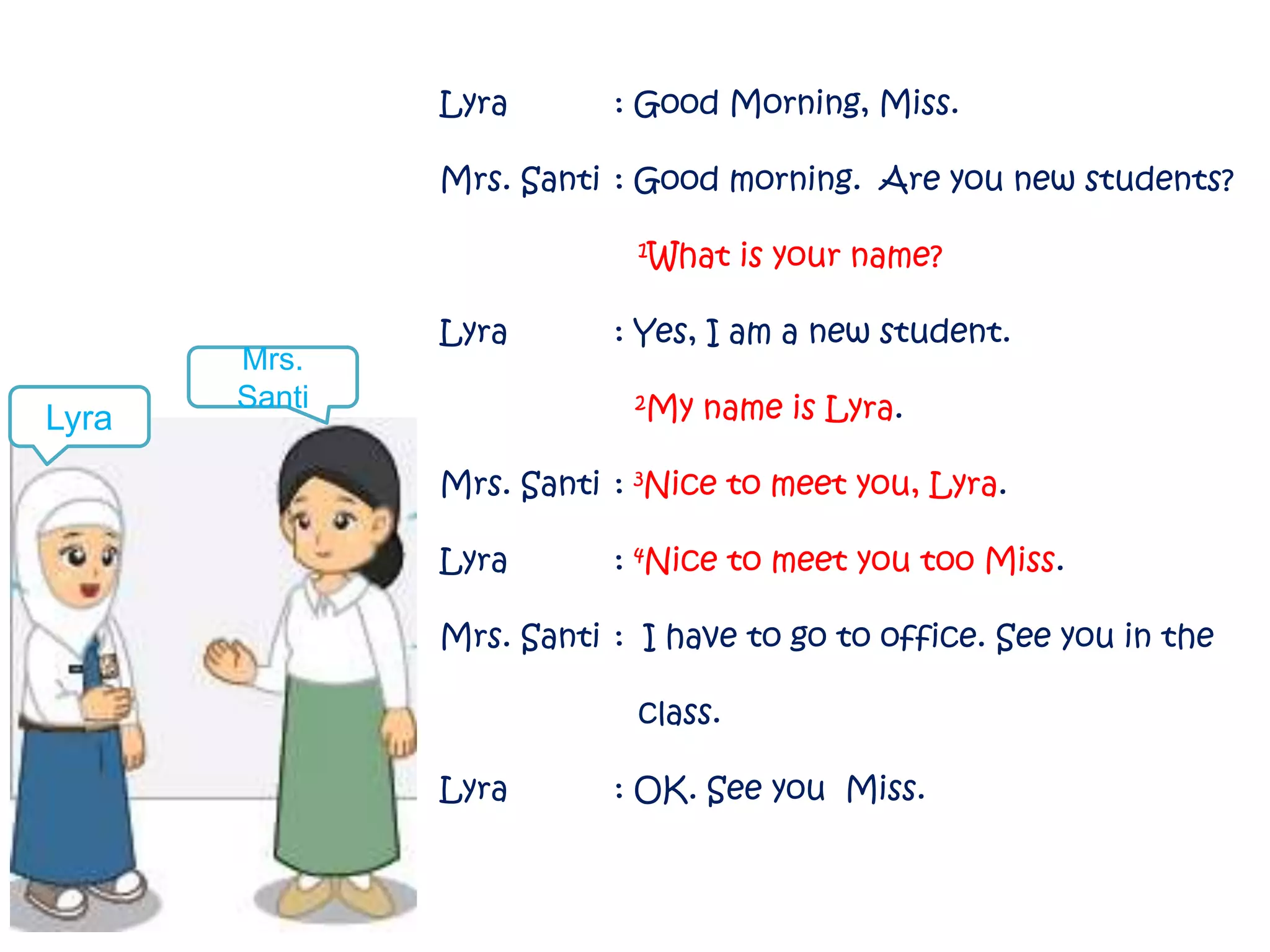 Lyra : Good Morning, Miss. 
Mrs. Santi : Good morning. Are you new students? 
1What is your name? 
Lyra : Yes, I am a new student. 
2My name is Lyra. 
Mrs. Santi : 3Nice to meet you, Lyra. 
Lyra : 4Nice to meet you too Miss. 
Mrs. Santi : I have to go to office. See you in the 
class. 
Lyra : OK. See you Miss. 
Lyra 
Mrs. 
Santi 
 