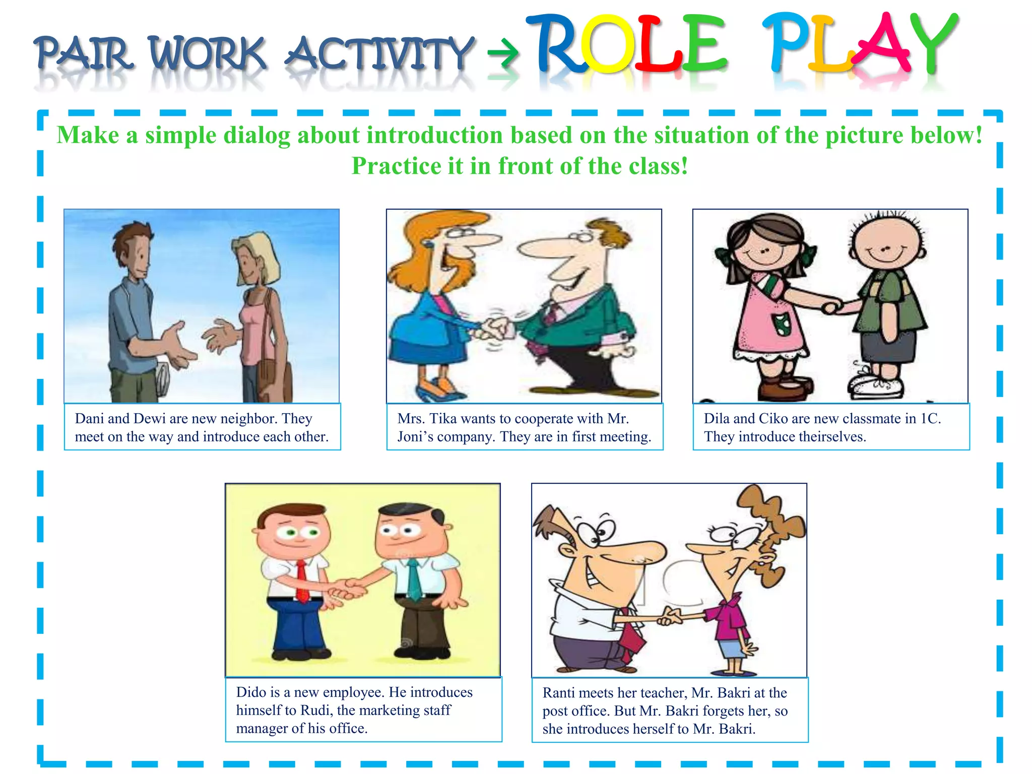 PAIR WORK ACTIVITY → ROLE PLAY 
Make a simple dialog about introduction based on the situation of the picture below! 
Practice it in front of the class! 
Dani and Dewi are new neighbor. They 
meet on the way and introduce each other. 
Mrs. Tika wants to cooperate with Mr. 
Joni’s company. They are in first meeting. 
Dido is a new employee. He introduces 
himself to Rudi, the marketing staff 
manager of his office. 
Dila and Ciko are new classmate in 1C. 
They introduce theirselves. 
Ranti meets her teacher, Mr. Bakri at the 
post office. But Mr. Bakri forgets her, so 
she introduces herself to Mr. Bakri. 
 