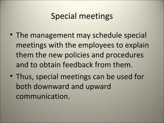 Special meetings
• The management may schedule special
meetings with the employees to explain
them the new policies and procedures
and to obtain feedback from them.
• Thus, special meetings can be used for
both downward and upward
communication.
 