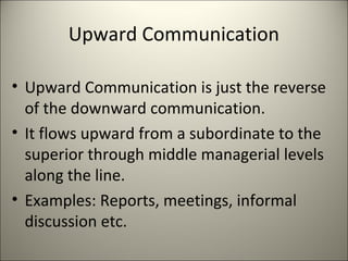 Upward Communication
• Upward Communication is just the reverse
of the downward communication.
• It flows upward from a subordinate to the
superior through middle managerial levels
along the line.
• Examples: Reports, meetings, informal
discussion etc.
 