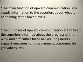 •The main function of upward communication is to
supply information to the superiors about what is
happening at the lower levels.
•The purposes of upward communication are to keep
the superiors informed about the progress of the
work and difficulties faced in executing orders,
suggest measures for improvement, communicate
grievances etc.
 