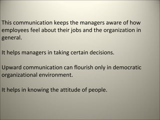 This communication keeps the managers aware of how
employees feel about their jobs and the organization in
general.
It helps managers in taking certain decisions.
Upward communication can flourish only in democratic
organizational environment.
It helps in knowing the attitude of people.
 