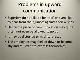 Problems in upward
communication
• Superiors do not like to be ‘told’ or even like
to hear from their juniors against their wishes.
• Hence the piece of communication may quite
often not even be allowed to go up.
• It may be distorted or misinterpreted.
• The employees may feel let down or become
shy and reluctant to express themselves.
 