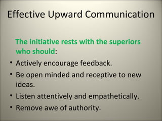 Effective Upward Communication
The initiative rests with the superiors
who should:
• Actively encourage feedback.
• Be open minded and receptive to new
ideas.
• Listen attentively and empathetically.
• Remove awe of authority.
 