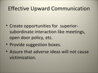 Effective Upward Communication
• Create opportunities for superior-
subordinate interaction like meetings,
open door policy, etc.
• Provide suggestion boxes.
• Assure that adverse ideas will not cause
victimization.
 