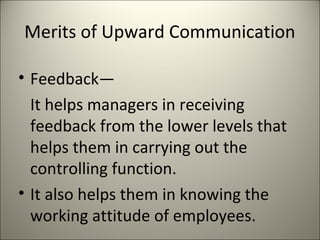 Merits of Upward Communication
• Feedback—
It helps managers in receiving
feedback from the lower levels that
helps them in carrying out the
controlling function.
• It also helps them in knowing the
working attitude of employees.
 